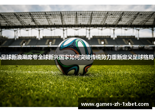 足球新浪潮席卷全球新兴国家如何突破传统势力重新定义足球格局
