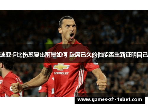 迪亚卡比伤愈复出前景如何 缺席已久的他能否重新证明自己