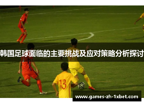 韩国足球面临的主要挑战及应对策略分析探讨 韩国足球面临的主要挑战及应对策略分析探讨