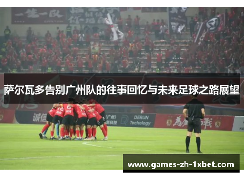 萨尔瓦多告别广州队的往事回忆与未来足球之路展望