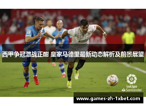 西甲争冠激战正酣 皇家马德里最新动态解析及前景展望