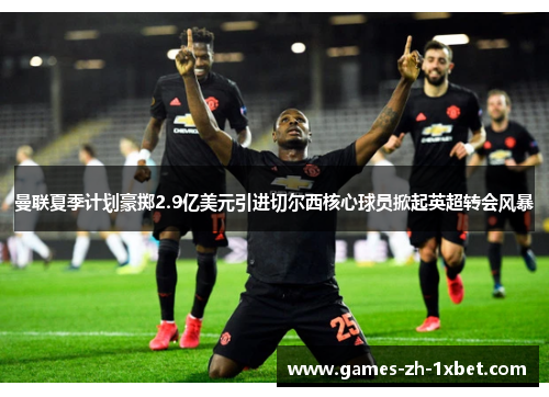 曼联夏季计划豪掷2.9亿美元引进切尔西核心球员掀起英超转会风暴