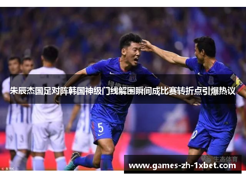 朱辰杰国足对阵韩国神级门线解围瞬间成比赛转折点引爆热议